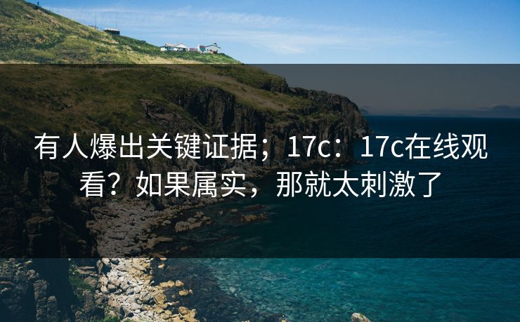 有人爆出关键证据；17c：17c在线观看？如果属实，那就太刺激了  第1张