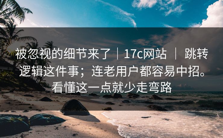 被忽视的细节来了｜17c网站 ｜ 跳转逻辑这件事；连老用户都容易中招。看懂这一点就少走弯路  第1张