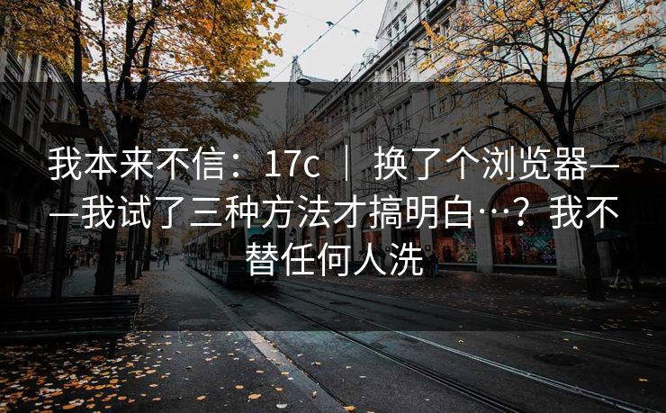 我本来不信：17c ｜ 换了个浏览器——我试了三种方法才搞明白…？我不替任何人洗  第1张