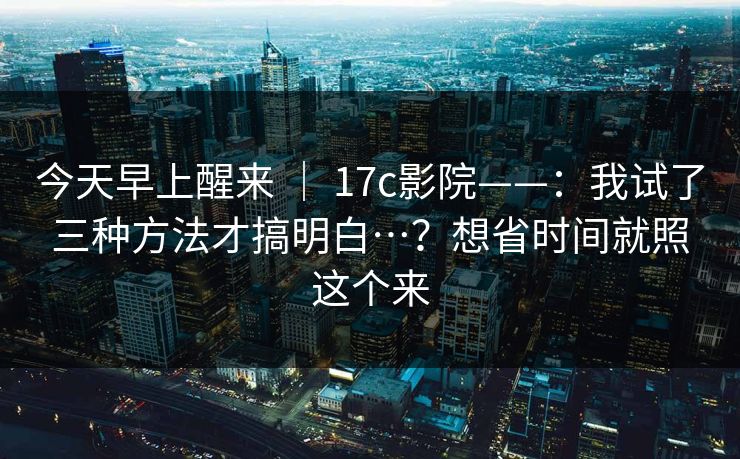 今天早上醒来 | 17c影院——:我试了三种方法才搞明白…?想省时间就照这个来 第1张 今天早上醒来 | 17c影院——:我试了三种方法才搞明白…?想省时间就照这个来 第1张