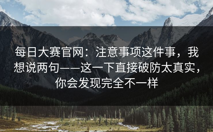 每日大赛官网:注意事项这件事,我想说两句——这一下直接破防太真实,你会发现完全不一样 第1张 每日大赛官网:注意事项这件事,我想说两句——这一下直接破防太真实,你会发现完全不一样 第1张