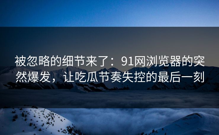 被忽略的细节来了：91网浏览器的突然爆发，让吃瓜节奏失控的最后一刻  第1张