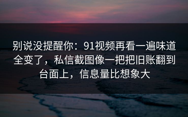 别说没提醒你：91视频再看一遍味道全变了，私信截图像一把把旧账翻到台面上，信息量比想象大  第1张