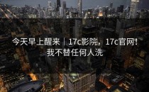 今天早上醒来｜17c影院，17c官网！我不替任何人洗