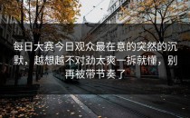 每日大赛今日观众最在意的突然的沉默，越想越不对劲太爽一拆就懂，别再被带节奏了