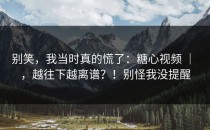别笑，我当时真的慌了：糖心视频 ｜ ，越往下越离谱？！别怪我没提醒