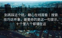 别再踩这个坑，糖心在线观看｜搜索技巧这件事，最要命的是这一句提示。十个里九个都错在这