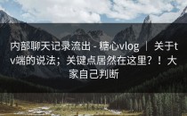 内部聊天记录流出 - 糖心vlog ｜ 关于tv端的说法；关键点居然在这里？！大家自己判断