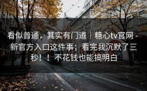 看似普通，其实有门道｜糖心tv官网 - 新官方入口这件事；看完我沉默了三秒！！不花钱也能搞明白