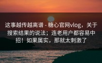 这事越传越离谱 - 糖心官网vlog，关于搜索结果的说法；连老用户都容易中招！如果属实，那就太刺激了