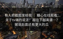 有人把截图发给我 ｜ 糖心在线观看：关于tv端的说法：越往下越离谱…？据说后面还有更大的瓜