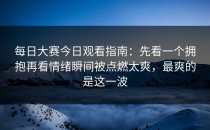 每日大赛今日观看指南：先看一个拥抱再看情绪瞬间被点燃太爽，最爽的是这一波