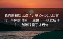 我真的被整无语了，糖心vlog入口官网；午休的时候 ｜ 结果下一秒就反转？！别等踩雷了才后悔