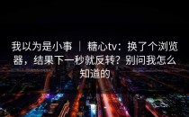 我以为是小事 ｜ 糖心tv：换了个浏览器，结果下一秒就反转？别问我怎么知道的