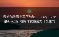我劝你先看完再下结论——17c；17cc最新入口？看完你就懂我为什么生气