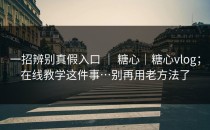 一招辨别真假入口 ｜ 糖心｜糖心vlog；在线教学这件事…别再用老方法了