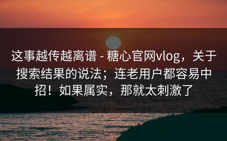 这事越传越离谱 - 糖心官网vlog，关于搜索结果的说法；连老用户都容易中招！如果属实，那就太刺激了  第1张