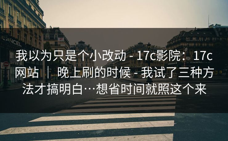 我以为只是个小改动 - 17c影院：17c网站 ｜ 晚上刷的时候 - 我试了三种方法才搞明白…想省时间就照这个来