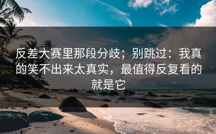 反差大赛里那段分歧；别跳过：我真的笑不出来太真实，最值得反复看的就是它