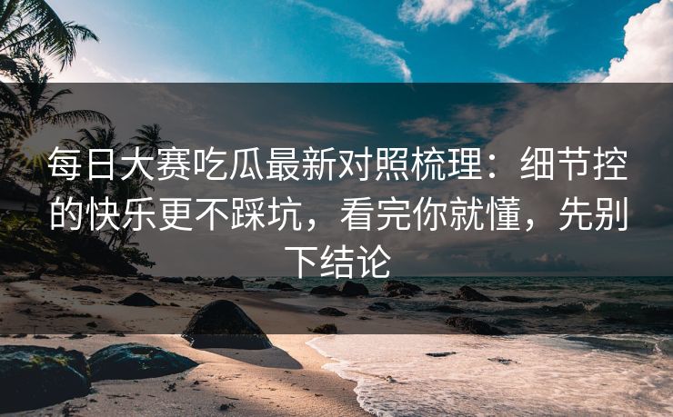 每日大赛吃瓜最新对照梳理：细节控的快乐更不踩坑，看完你就懂，先别下结论  第1张