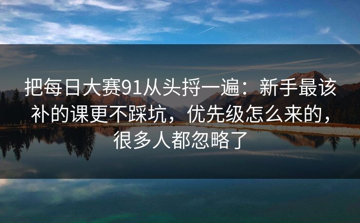 把每日大赛91从头捋一遍：新手最该补的课更不踩坑，优先级怎么来的，很多人都忽略了