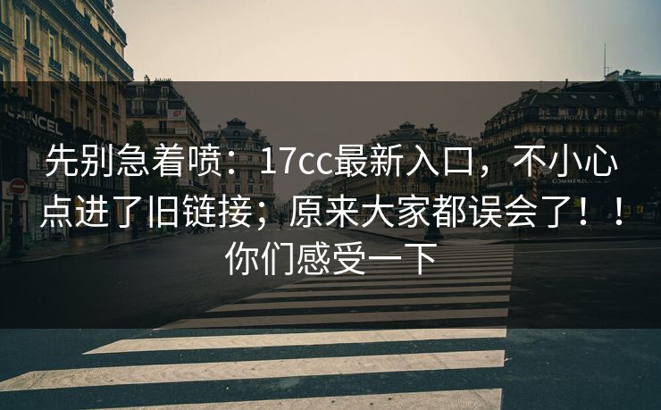 先别急着喷：17cc最新入口，不小心点进了旧链接；原来大家都误会了！！你们感受一下  第1张