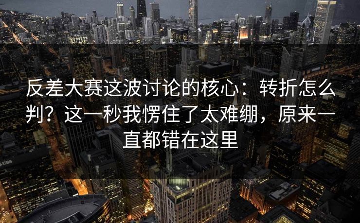反差大赛这波讨论的核心：转折怎么判？这一秒我愣住了太难绷，原来一直都错在这里  第1张