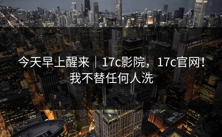 今天早上醒来｜17c影院，17c官网！我不替任何人洗  第1张