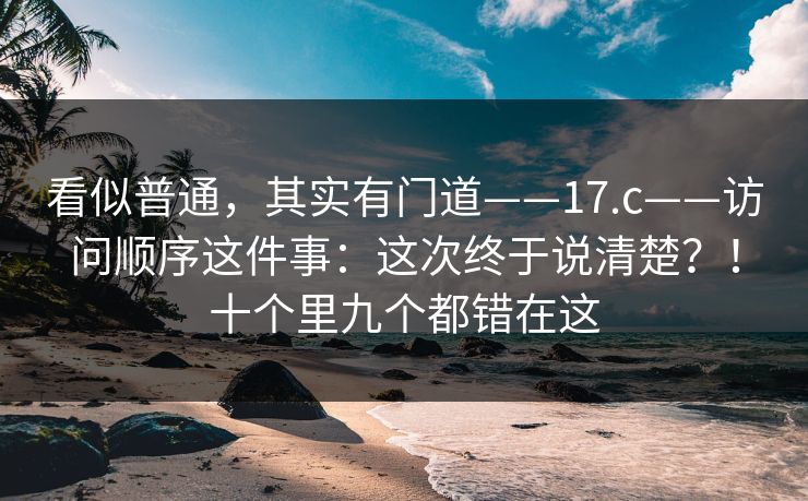 看似普通，其实有门道——17.c——访问顺序这件事：这次终于说清楚？！十个里九个都错在这