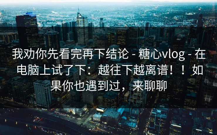 我劝你先看完再下结论 - 糖心vlog - 在电脑上试了下：越往下越离谱！！如果你也遇到过，来聊聊