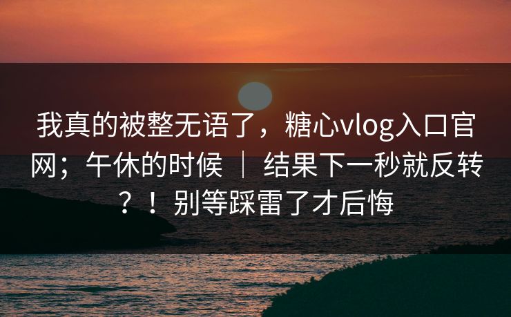 我真的被整无语了，糖心vlog入口官网；午休的时候 ｜ 结果下一秒就反转？！别等踩雷了才后悔