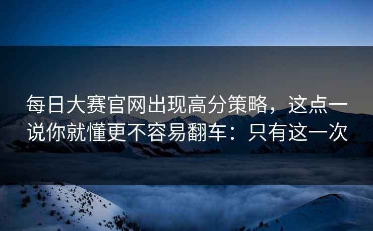 每日大赛官网出现高分策略，这点一说你就懂更不容易翻车：只有这一次