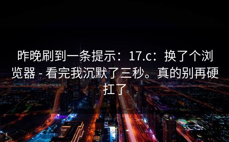 昨晚刷到一条提示：17.c：换了个浏览器 - 看完我沉默了三秒。真的别再硬扛了
