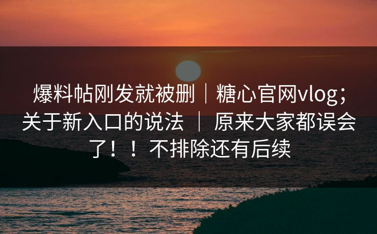 爆料帖刚发就被删｜糖心官网vlog；关于新入口的说法 ｜ 原来大家都误会了！！不排除还有后续