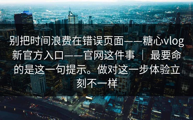 别把时间浪费在错误页面——糖心vlog新官方入口——官网这件事 ｜ 最要命的是这一句提示。做对这一步体验立刻不一样  第1张