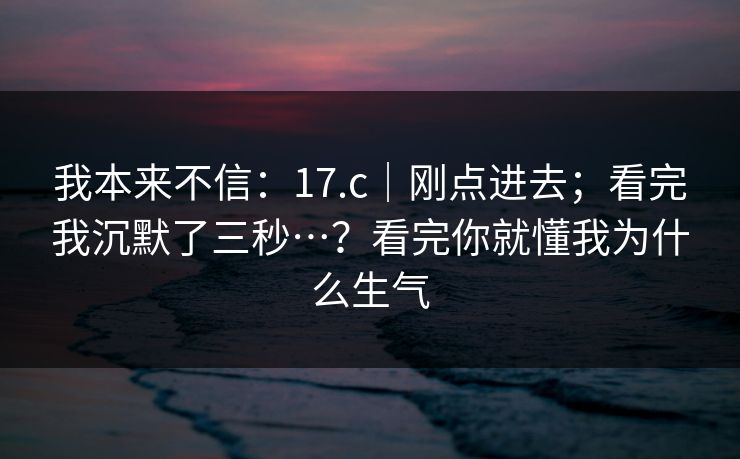 我本来不信：17.c｜刚点进去；看完我沉默了三秒…？看完你就懂我为什么生气  第1张