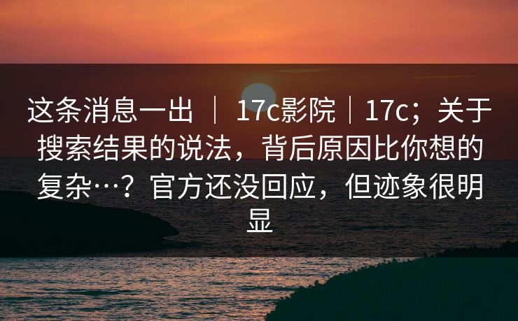 这条消息一出 ｜ 17c影院｜17c；关于搜索结果的说法，背后原因比你想的复杂…？官方还没回应，但迹象很明显