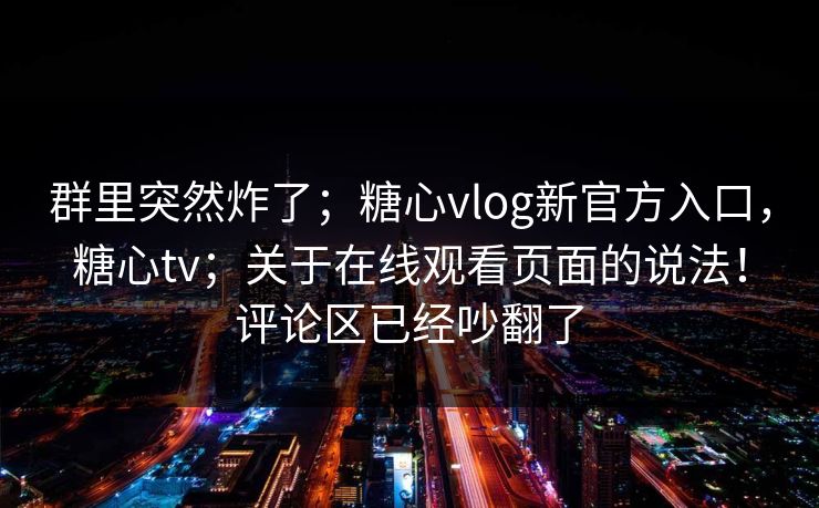 群里突然炸了；糖心vlog新官方入口，糖心tv；关于在线观看页面的说法！评论区已经吵翻了