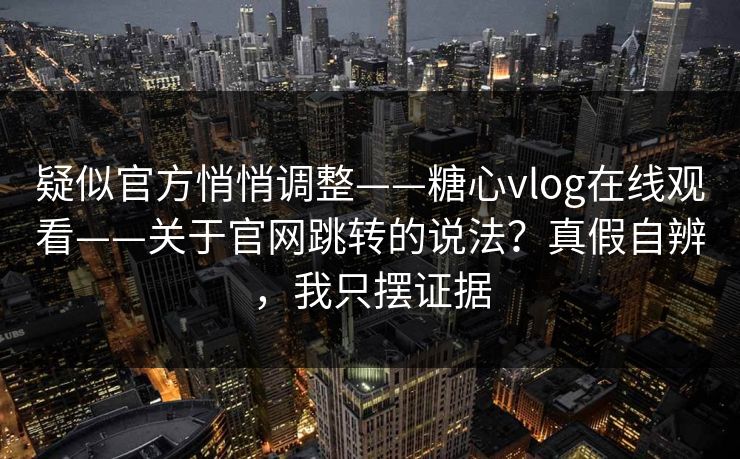 疑似官方悄悄调整——糖心vlog在线观看——关于官网跳转的说法？真假自辨，我只摆证据