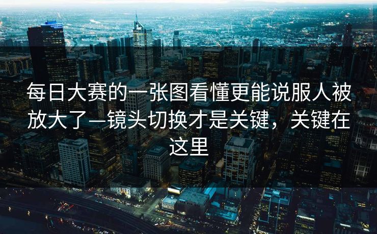 每日大赛的一张图看懂更能说服人被放大了—镜头切换才是关键，关键在这里