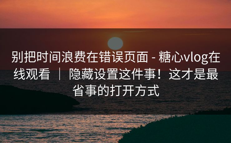 别把时间浪费在错误页面 - 糖心vlog在线观看 ｜ 隐藏设置这件事！这才是最省事的打开方式
