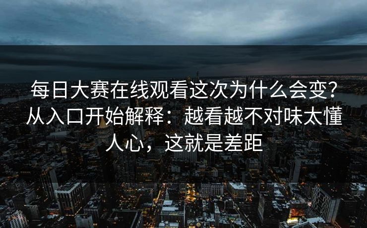 每日大赛在线观看这次为什么会变？从入口开始解释：越看越不对味太懂人心，这就是差距