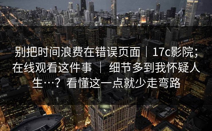 别把时间浪费在错误页面｜17c影院；在线观看这件事 ｜ 细节多到我怀疑人生…？看懂这一点就少走弯路