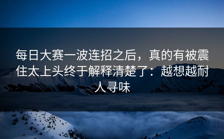 每日大赛一波连招之后，真的有被震住太上头终于解释清楚了：越想越耐人寻味