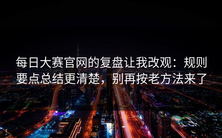 每日大赛官网的复盘让我改观：规则要点总结更清楚，别再按老方法来了