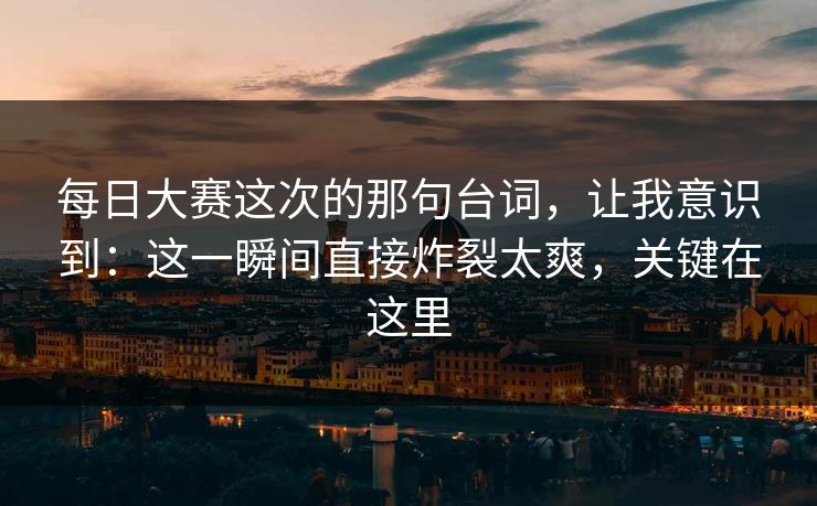 每日大赛这次的那句台词，让我意识到：这一瞬间直接炸裂太爽，关键在这里