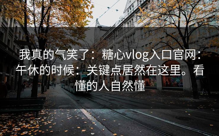 我真的气笑了：糖心vlog入口官网：午休的时候：关键点居然在这里。看懂的人自然懂