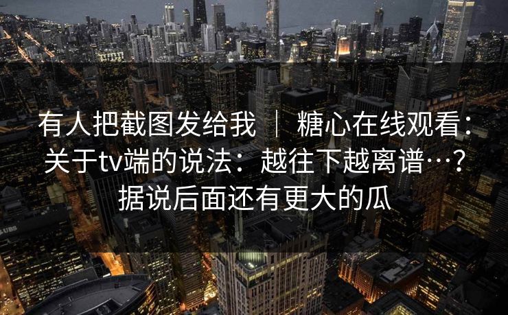 有人把截图发给我 ｜ 糖心在线观看：关于tv端的说法：越往下越离谱…？据说后面还有更大的瓜