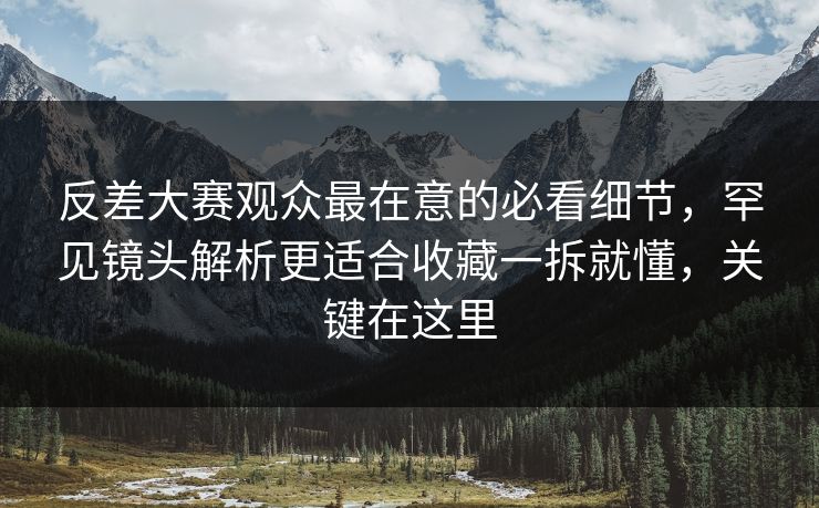 反差大赛观众最在意的必看细节，罕见镜头解析更适合收藏一拆就懂，关键在这里