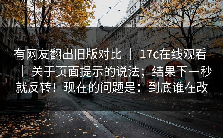 有网友翻出旧版对比 | 17c在线观看 | 关于页面提示的说法;结果下一秒就反转!现在的问题是:到底谁在改 有网友翻出旧版对比 | 17c在线观看 | 关于页面提示的说法;结果下一秒就反转!现在的问题是:到底谁在改